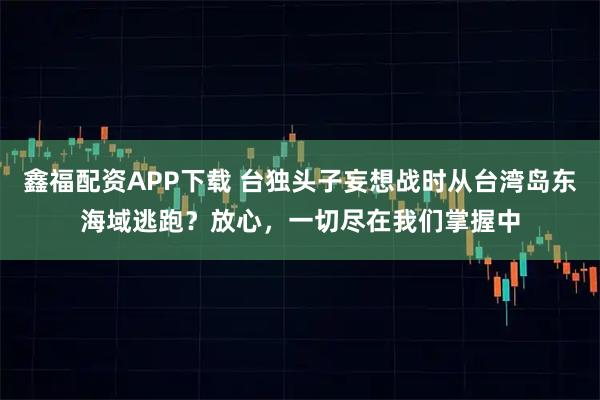 鑫福配资APP下载 台独头子妄想战时从台湾岛东海域逃跑？放心，一切尽在我们掌握中