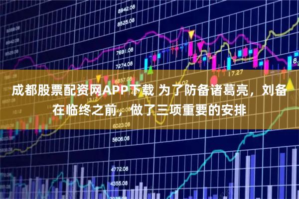 成都股票配资网APP下载 为了防备诸葛亮，刘备在临终之前，做了三项重要的安排