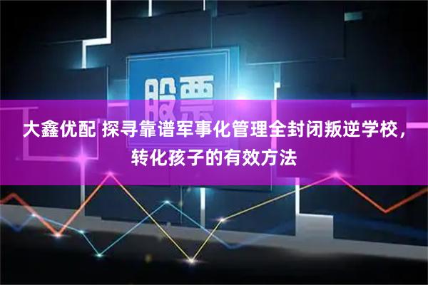大鑫优配 探寻靠谱军事化管理全封闭叛逆学校，转化孩子的有效方法