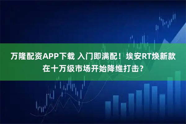万隆配资APP下载 入门即满配！埃安RT焕新款在十万级市场开始降维打击？