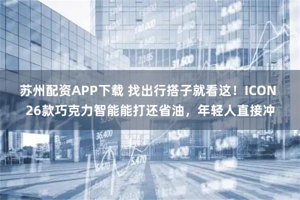 苏州配资APP下载 找出行搭子就看这！ICON 26款巧克力智能能打还省油，年轻人直接冲