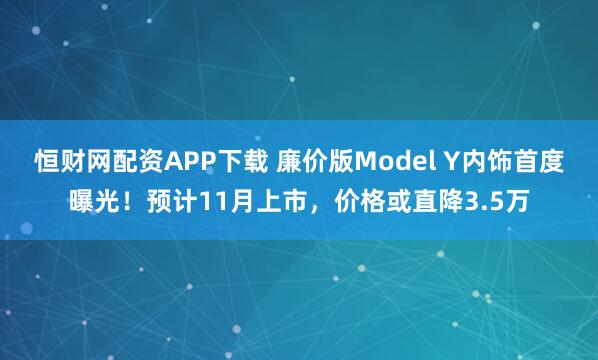 恒财网配资APP下载 廉价版Model Y内饰首度曝光！预计11月上市，价格或直降3.5万