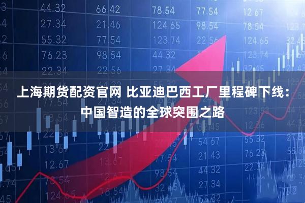 上海期货配资官网 比亚迪巴西工厂里程碑下线：中国智造的全球突围之路