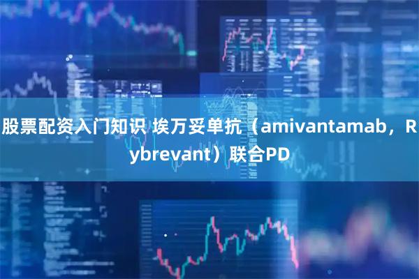 股票配资入门知识 埃万妥单抗（amivantamab，Rybrevant）联合PD