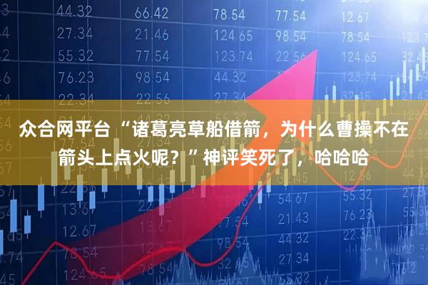 众合网平台 “诸葛亮草船借箭，为什么曹操不在箭头上点火呢？”神评笑死了，哈哈哈