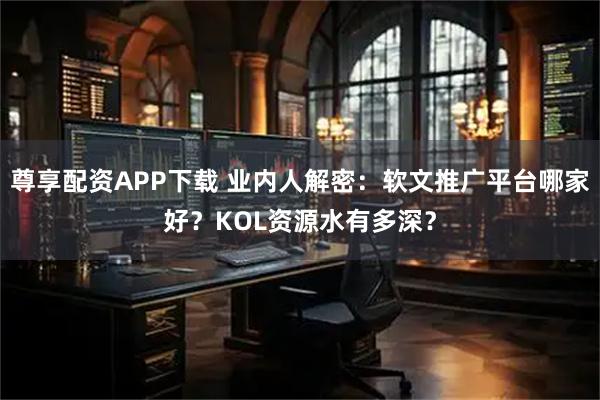 尊享配资APP下载 业内人解密：软文推广平台哪家好？KOL资源水有多深？