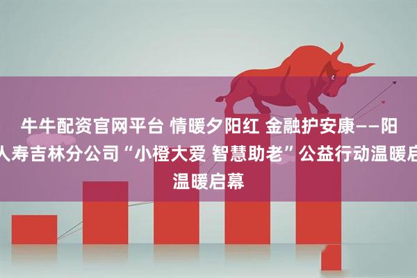 牛牛配资官网平台 情暖夕阳红 金融护安康——阳光人寿吉林分公司“小橙大爱 智慧助老”公益行动温暖启幕