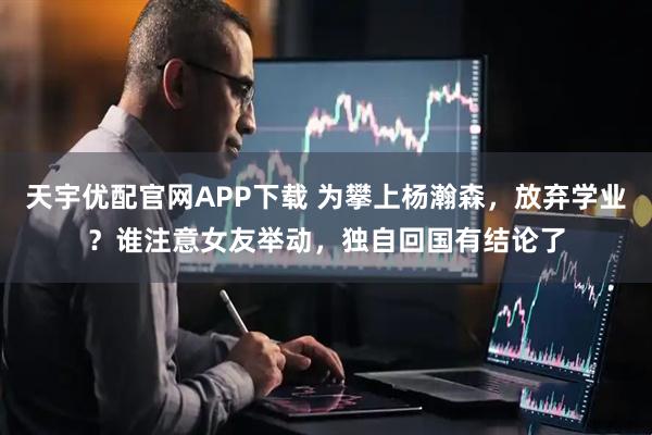 天宇优配官网APP下载 为攀上杨瀚森，放弃学业？谁注意女友举动，独自回国有结论了