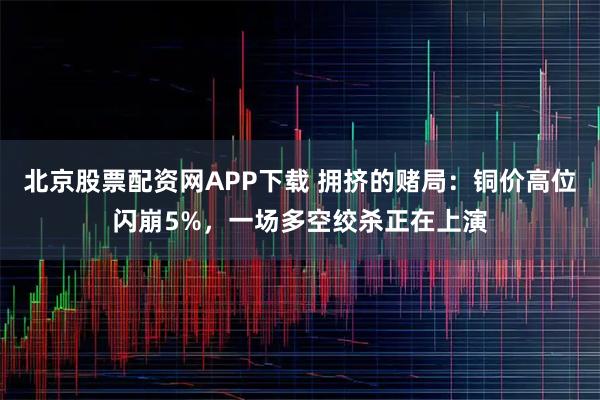 北京股票配资网APP下载 拥挤的赌局：铜价高位闪崩5%，一场多空绞杀正在上演