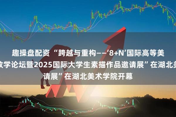 趣操盘配资 “跨越与重构——‘8+N’国际高等美术院校基础教学论坛暨2025国际大学生素描作品邀请展”在湖北美术学院开幕