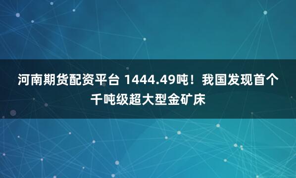 河南期货配资平台 1444.49吨！我国发现首个千吨级超大型金矿床