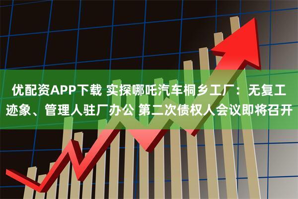 优配资APP下载 实探哪吒汽车桐乡工厂：无复工迹象、管理人驻厂办公 第二次债权人会议即将召开