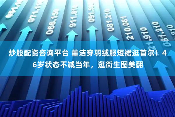 炒股配资咨询平台 董洁穿羽绒服短裙逛首尔！46岁状态不减当年，逛街生图美翻
