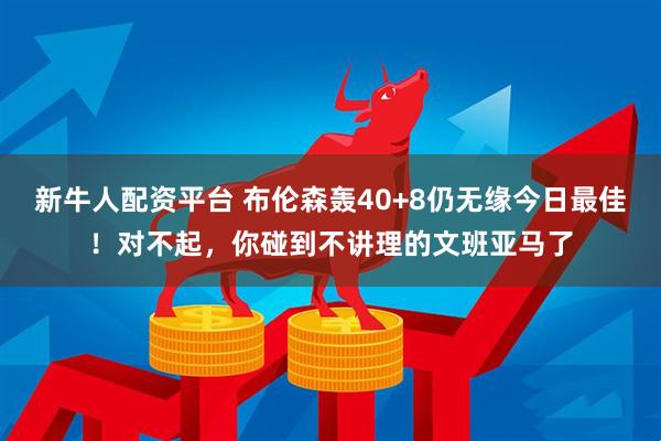 新牛人配资平台 布伦森轰40+8仍无缘今日最佳！对不起，你碰到不讲理的文班亚马了