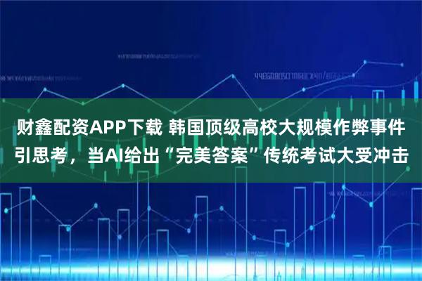 财鑫配资APP下载 韩国顶级高校大规模作弊事件引思考，当AI给出“完美答案”传统考试大受冲击