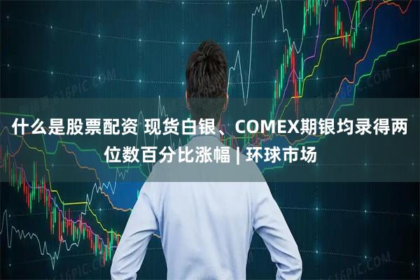 什么是股票配资 现货白银、COMEX期银均录得两位数百分比涨幅 | 环球市场