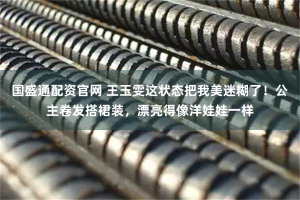 国盛通配资官网 王玉雯这状态把我美迷糊了！公主卷发搭裙装，漂亮得像洋娃娃一样