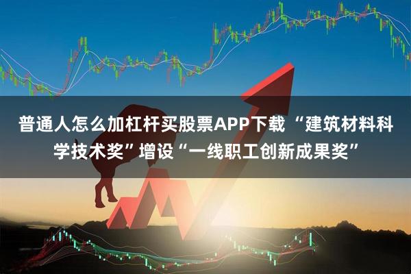 普通人怎么加杠杆买股票APP下载 “建筑材料科学技术奖”增设“一线职工创新成果奖”