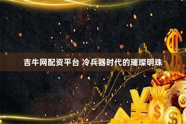 吉牛网配资平台 冷兵器时代的璀璨明珠