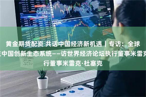 黄金期货配资 共话中国经济新机遇｜专访：全球日益关注中国创新生态系统——访世界经济论坛执行董事米雷克·杜塞克