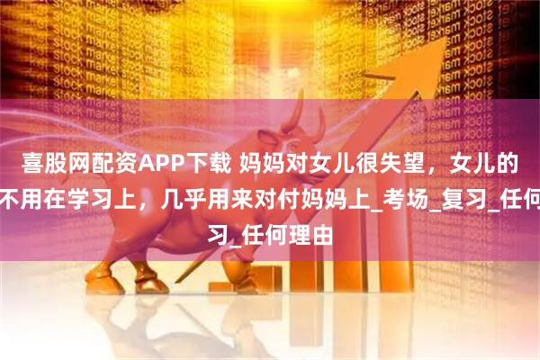 喜股网配资APP下载 妈妈对女儿很失望,女儿的心思不用在学习上,几乎用来对付妈妈上_考场_复习_任何理由