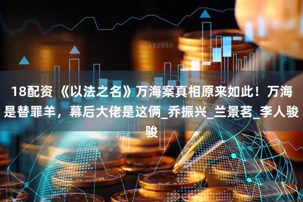 18配资 《以法之名》万海案真相原来如此！万海是替罪羊，幕后大佬是这俩_乔振兴_兰景茗_李人骏