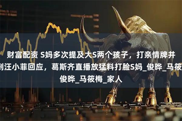 财富配资 S妈多次提及大S两个孩子,打亲情牌并没有得到汪小菲回应,葛斯齐直播放猛料打脸S妈_俊晔_马筱梅_家人