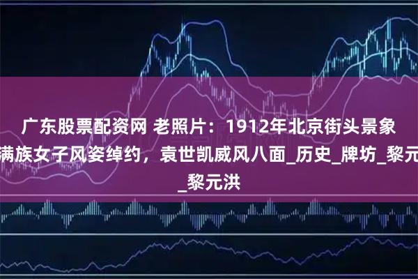 广东股票配资网 老照片：1912年北京街头景象，满族女子风姿绰约，袁世凯威风八面_历史_牌坊_黎元洪