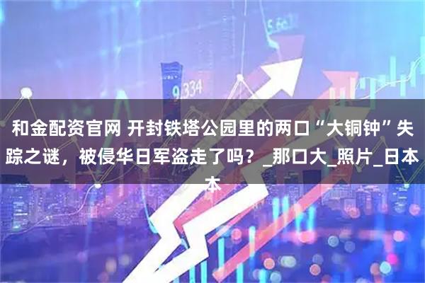 和金配资官网 开封铁塔公园里的两口“大铜钟”失踪之谜，被侵华日军盗走了吗？_那口大_照片_日本