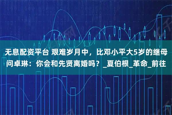 无息配资平台 艰难岁月中,比邓小平大5岁的继母问卓琳:你会和先贤离婚吗?_夏伯根_革命_前往