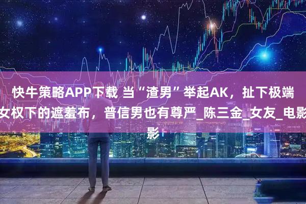 快牛策略APP下载 当“渣男”举起AK，扯下极端女权下的遮羞布，普信男也有尊严_陈三金_女友_电影