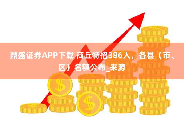 鼎盛证券APP下载 商丘特招386人，各县（市、区）名额公布_来源