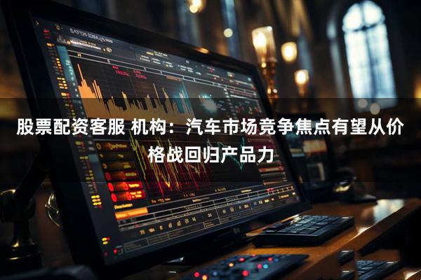股票配资客服 机构：汽车市场竞争焦点有望从价格战回归产品力