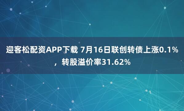 迎客松配资APP下载 7月16日联创转债上涨0.1%,转股溢价率31.62%