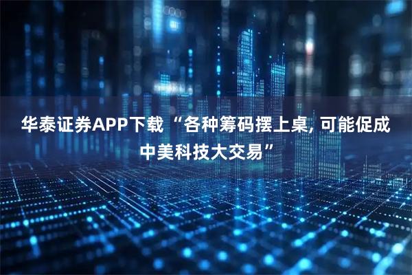 华泰证券APP下载 “各种筹码摆上桌, 可能促成中美科技大交易”