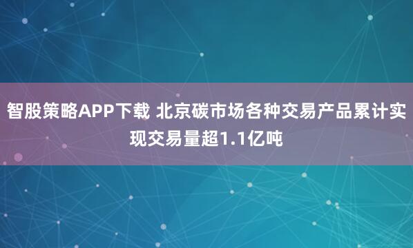智股策略APP下载 北京碳市场各种交易产品累计实现交易量超1.1亿吨