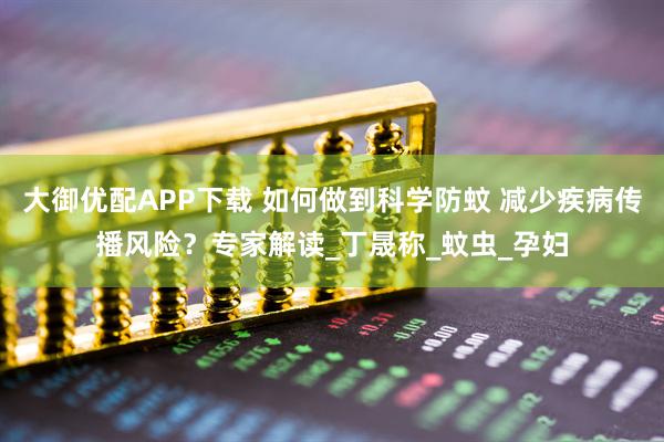 大御优配APP下载 如何做到科学防蚊 减少疾病传播风险？专家解读_丁晟称_蚊虫_孕妇