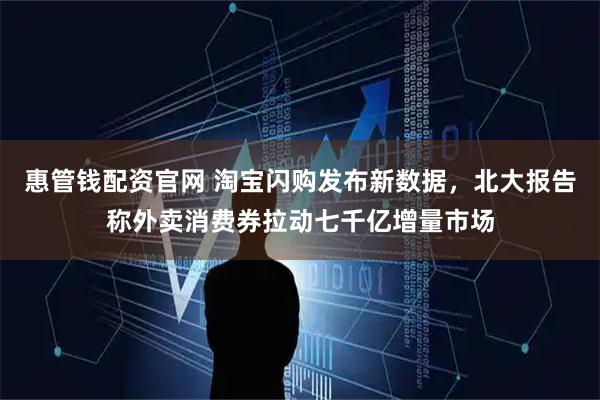 惠管钱配资官网 淘宝闪购发布新数据，北大报告称外卖消费券拉动七千亿增量市场