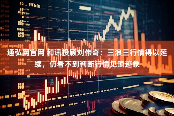 通弘网官网 和讯投顾刘伟奇：三浪三行情得以延续，仍看不到判断行情见顶迹象