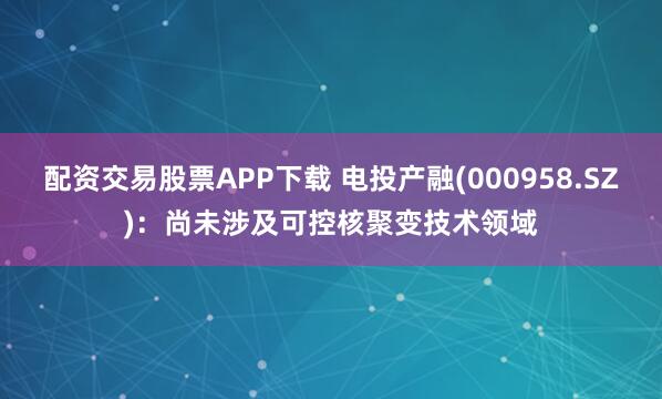配资交易股票APP下载 电投产融(000958.SZ)：尚未涉及可控核聚变技术领域